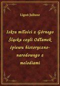Iskra miłości z Górnego Śląska czyli Odłamek śpiewu historyczno-narodowego z melodiami - ebook